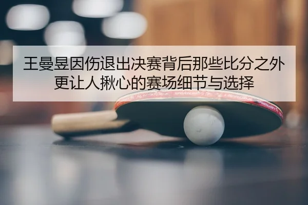 王曼昱因伤退出决赛背后那些比分之外更让人揪心的赛场细节与选择